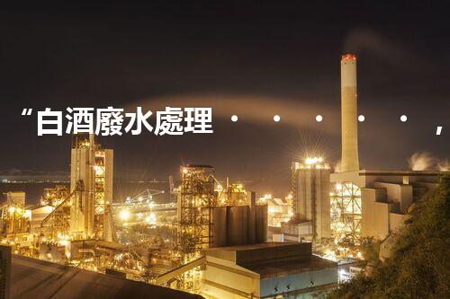 “白酒廢水處理，綠色創(chuàng)新引領(lǐng)環(huán)保新篇章”